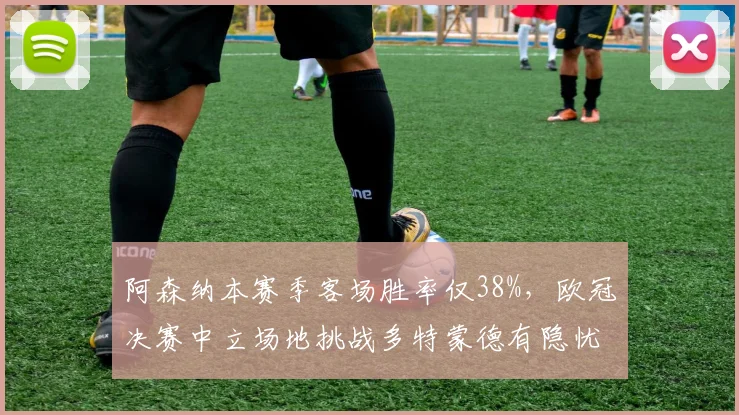 阿森纳本赛季客场胜率仅38%，欧冠决赛中立场地挑战多特蒙德有隐忧